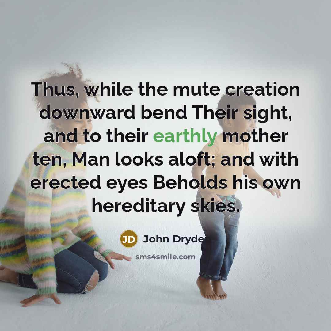 “Thus, while the mute creation downward bend Their sight, and to their earthly mother ten, Man looks aloft; and with erected eyes Beholds his own hereditary skies.” quote by John Dryden