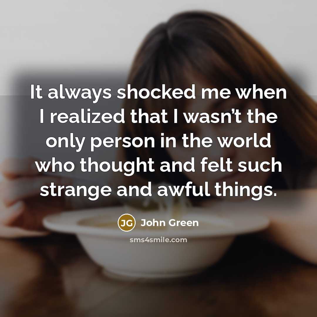 “It always shocked me when I realized that I wasn’t the only person in the world who thought and felt such strange and awful things.” quote by John Green
