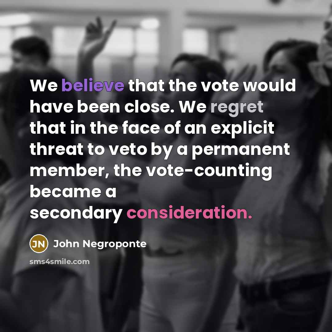 “We believe that the vote would have been close. We regret that in the face of an explicit threat to veto by a permanent member, the vote-counting became a secondary consideration.” quote by John Negroponte