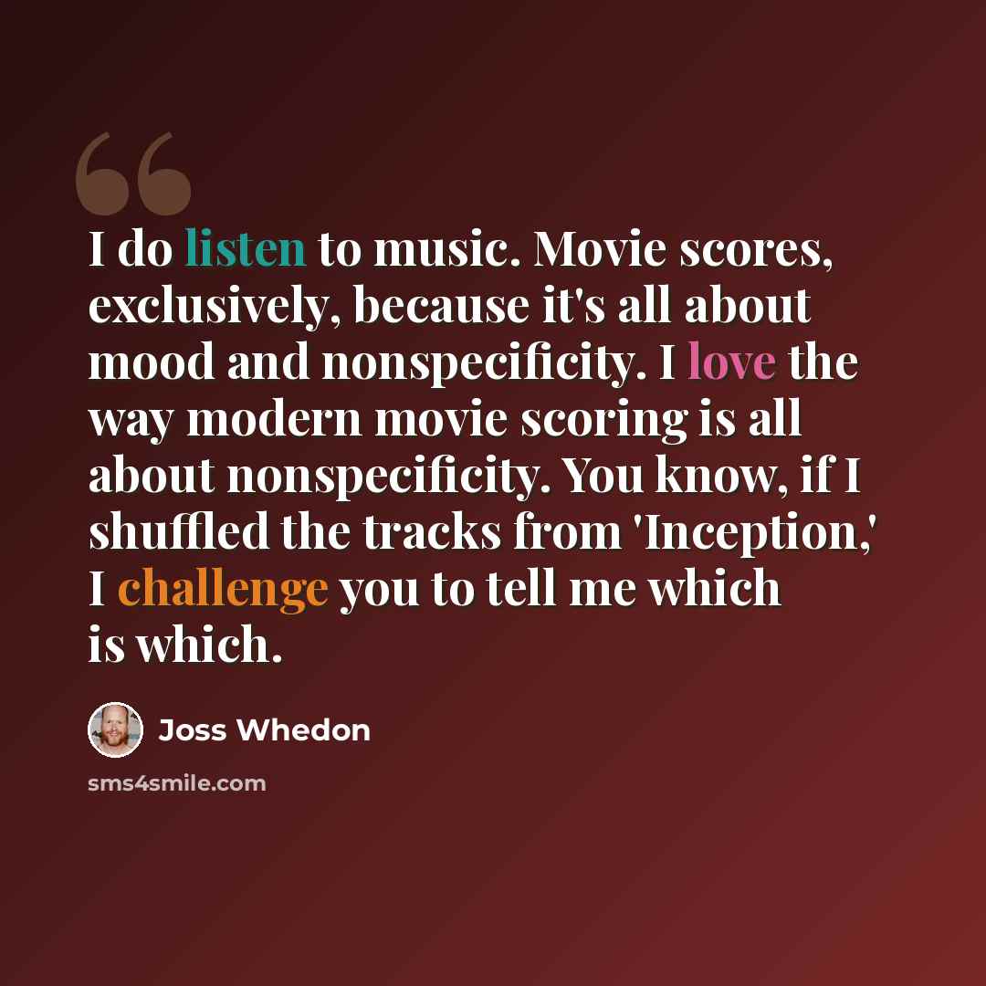 “I do listen to music. Movie scores, exclusively, because it's all about mood and nonspecificity. I love the way modern movie scoring is all about nonspecificity. You know, if I shuffled the tracks from 'Inception,' I challenge you to tell me which is which.” quote by Joss Whedon