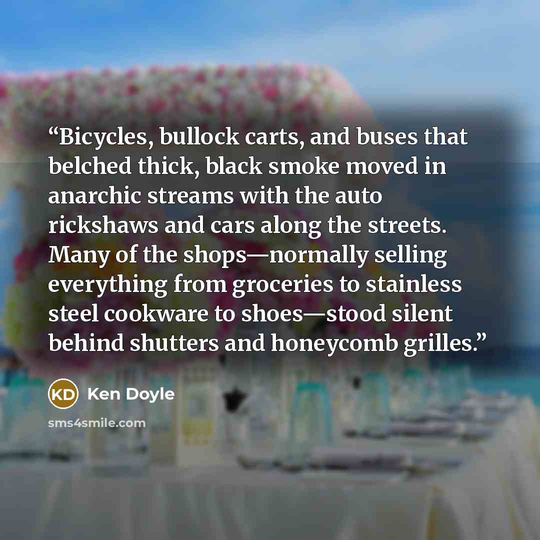 “Bicycles, bullock carts, and buses that belched thick, black smoke moved in anarchic streams with the auto rickshaws and cars along the streets. Many of the shops—normally selling everything from groceries to stainless steel cookware to shoes—stood silent behind shutters and honeycomb grilles.” quote by Ken Doyle