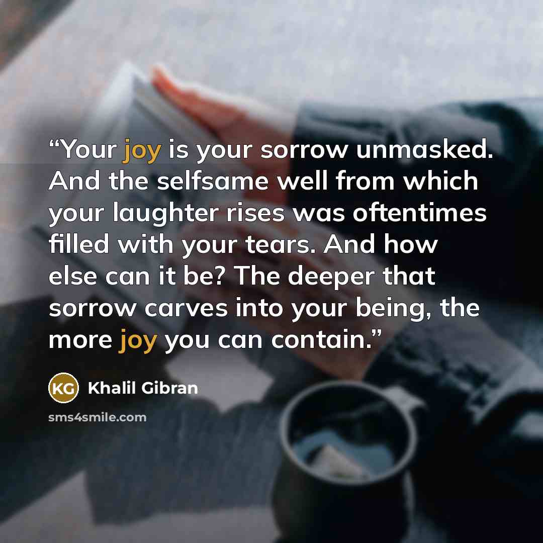 “Your joy is your sorrow unmasked. And the selfsame well from which your laughter rises was oftentimes filled with your tears. And how else can it be? The deeper that sorrow carves into your being, the more joy you can contain.” quote by Khalil Gibran