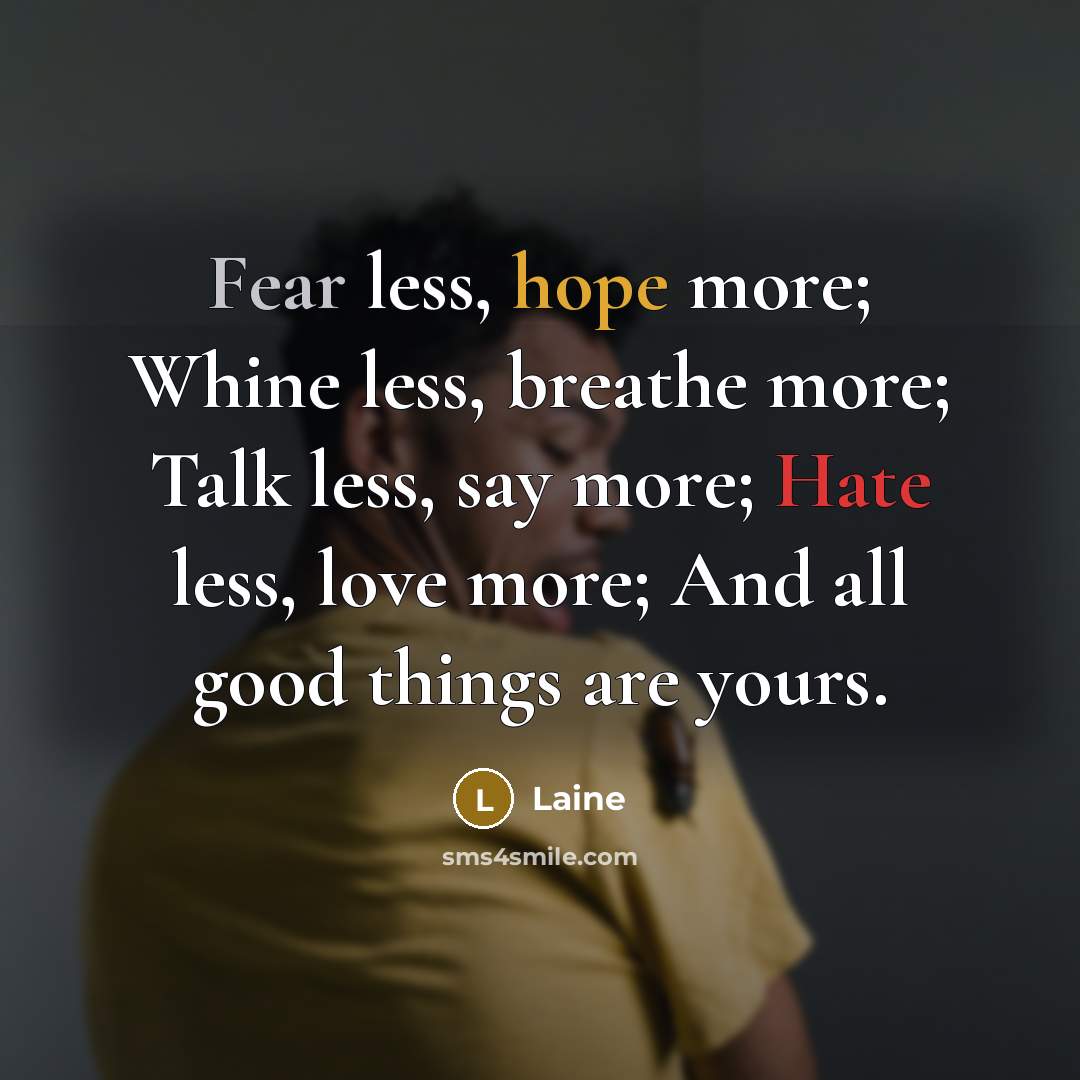 “Fear less, hope more; Whine less, breathe more; Talk less, say more; Hate less, love more; And all good things are yours.” quote by Laine