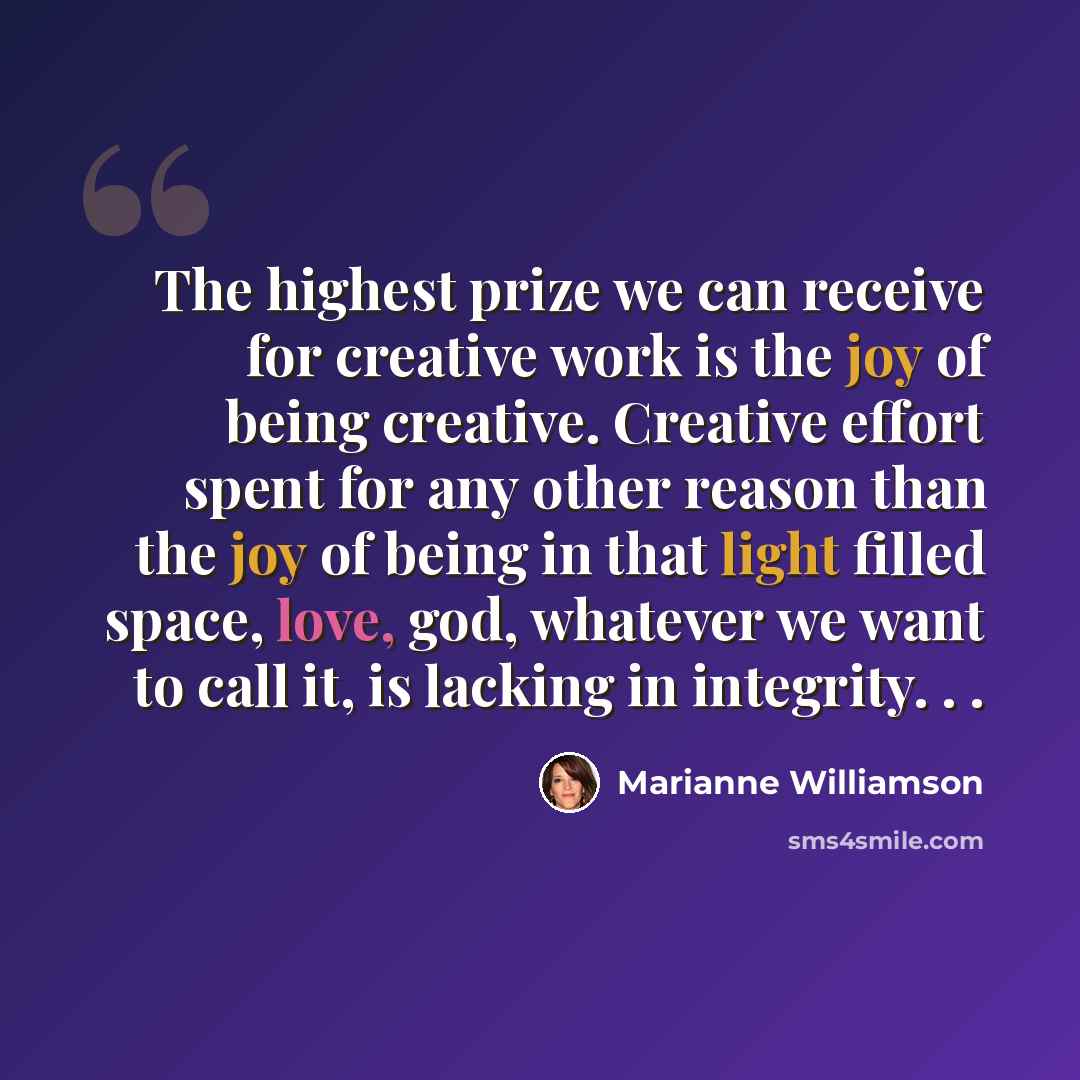 “The highest prize we can receive for creative work is the joy of being creative. Creative effort spent for any other reason than the joy of being in that light filled space, love, god, whatever we want to call it, is lacking in integrity. . .” quote by Marianne Williamson