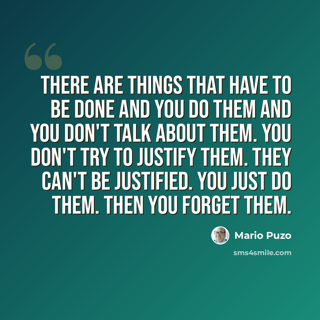 “There are things that have to be done and you do them and you don't talk about them. You don't try to justify them. They can't be justified. You just do them. Then you forget them.” quote by Mario Puzo