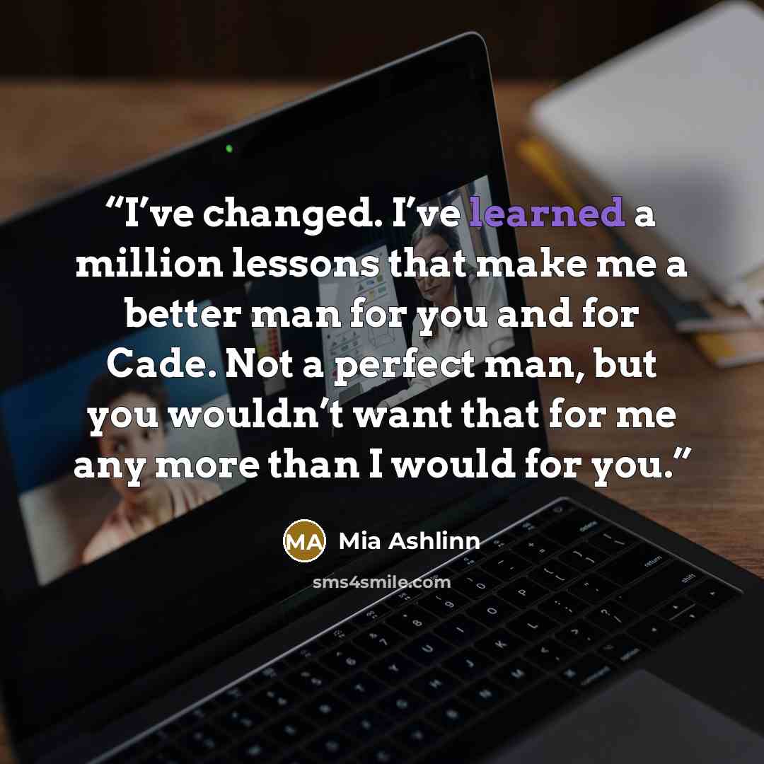 “I’ve changed. I’ve learned a million lessons that make me a better man for you and for Cade. Not a perfect man, but you wouldn’t want that for me any more than I would for you.” quote by Mia Ashlinn