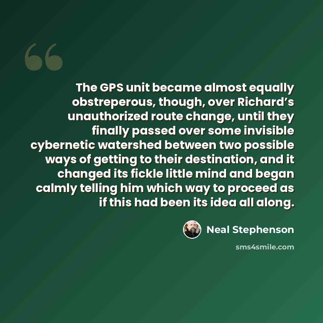 “The GPS unit became almost equally obstreperous, though, over Richard’s unauthorized route change, until they finally passed over some invisible cybernetic watershed between two possible ways of getting to their destination, and it changed its fickle little mind and began calmly telling him which…” quote by Neal Stephenson