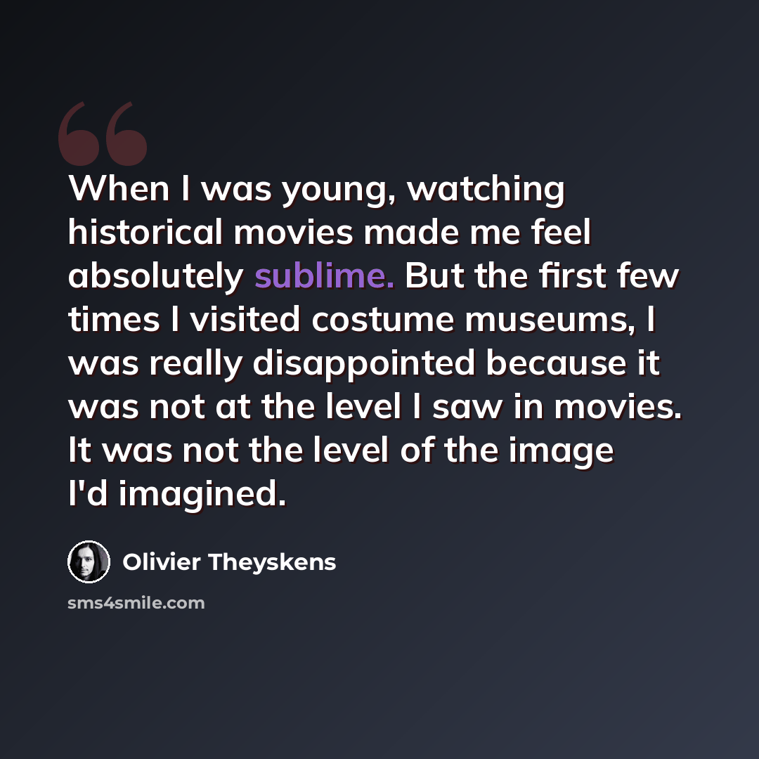 “When I was young, watching historical movies made me feel absolutely sublime. But the first few times I visited costume museums, I was really disappointed because it was not at the level I saw in movies. It was not the level of the image I'd imagined.” quote by Olivier Theyskens