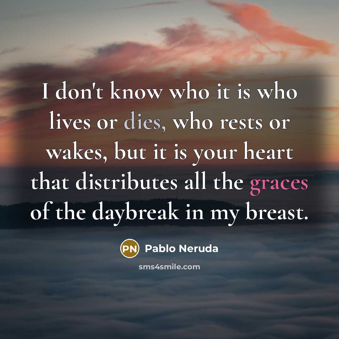 “I don't know who it is who lives or dies, who rests or wakes, but it is your heart that distributes all the graces of the daybreak in my breast.” quote by Pablo Neruda