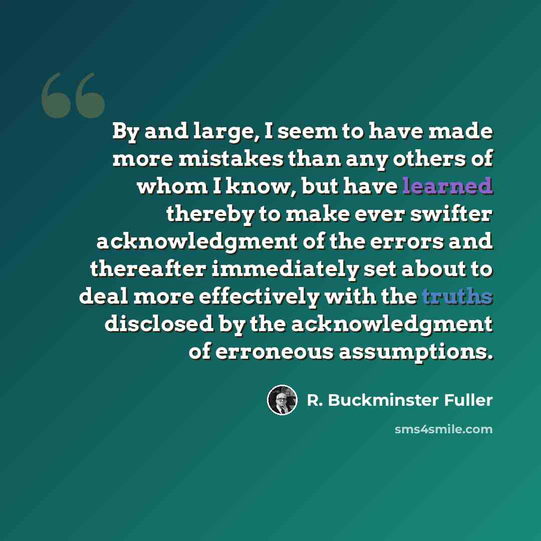 “By and large, I seem to have made more mistakes than any others of whom I know, but have learned thereby to make ever swifter acknowledgment of the errors and thereafter immediately set about to deal more effectively with the truths disclosed by the acknowledgment of erroneous assumptions.” quote by R. Buckminster Fuller