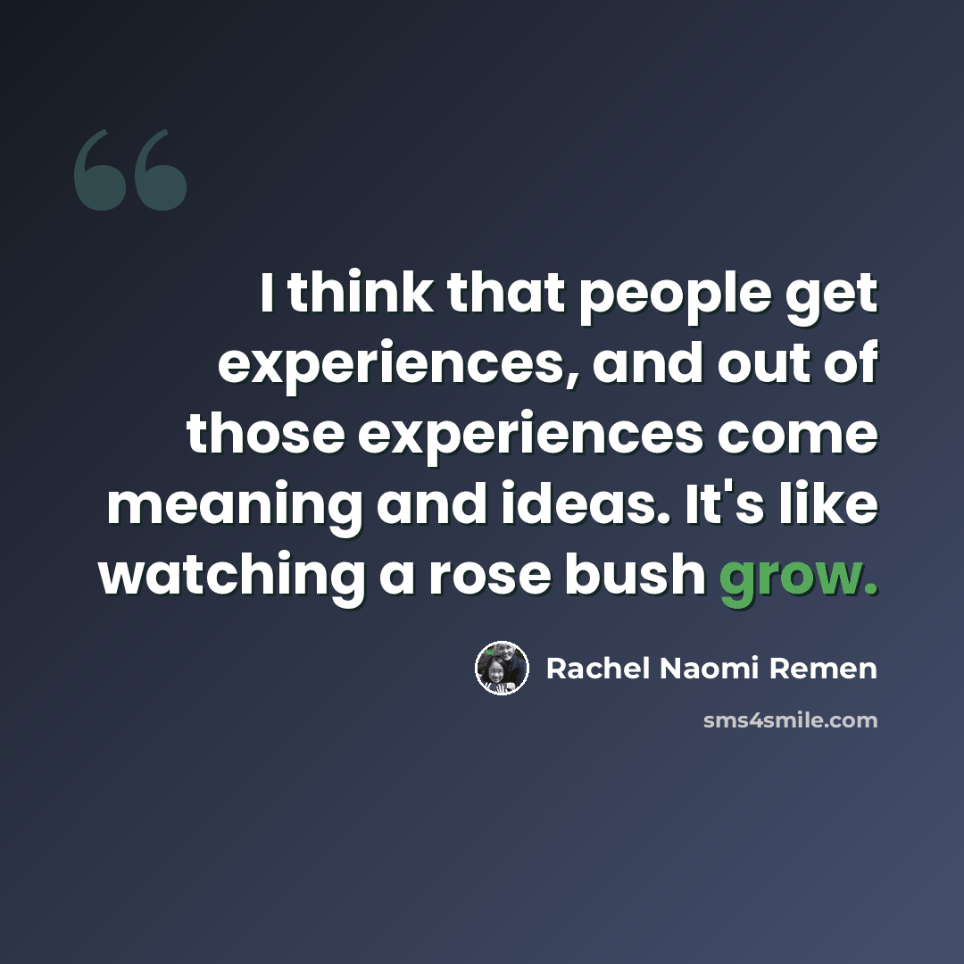 “I think that people get experiences, and out of those experiences come meaning and ideas. It's like watching a rose bush grow.” quote by Rachel Naomi Remen