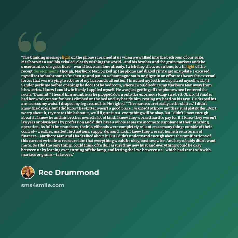 “The blinking message light on the phone screamed at us when we walked into the bedroom of our suite. Marlboro Man audibly exhaled, clearly wishing the world--and his brother and the grain markets and the uncertainties of agriculture--would leave us alone already. I wish they’d leave us alone, too…” quote by Ree Drummond