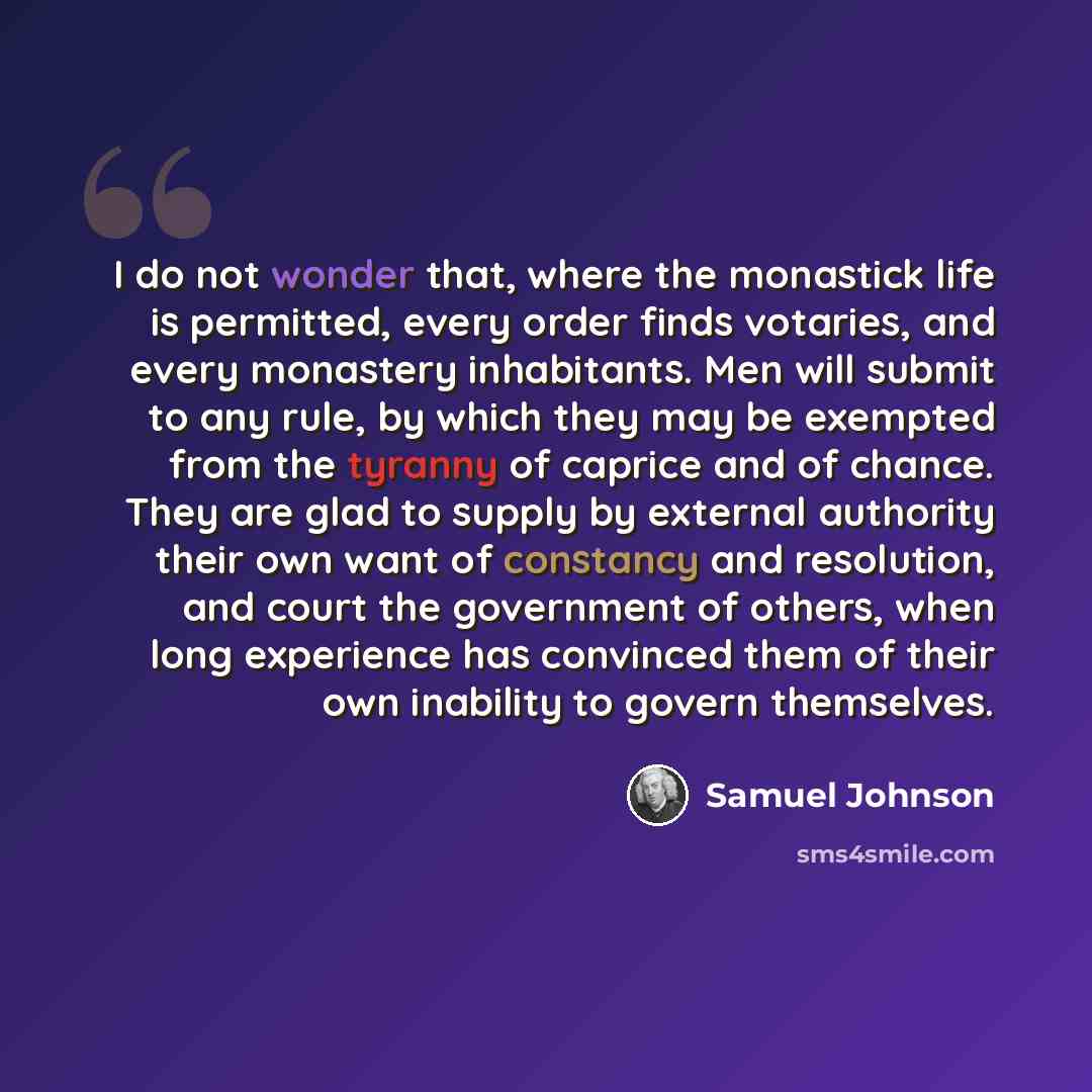 “I do not wonder that, where the monastick life is permitted, every order finds votaries, and every monastery inhabitants. Men will submit to any rule, by which they may be exempted from the tyranny of caprice and of chance. They are glad to supply by external authority their own want of constancy…” quote by Samuel Johnson