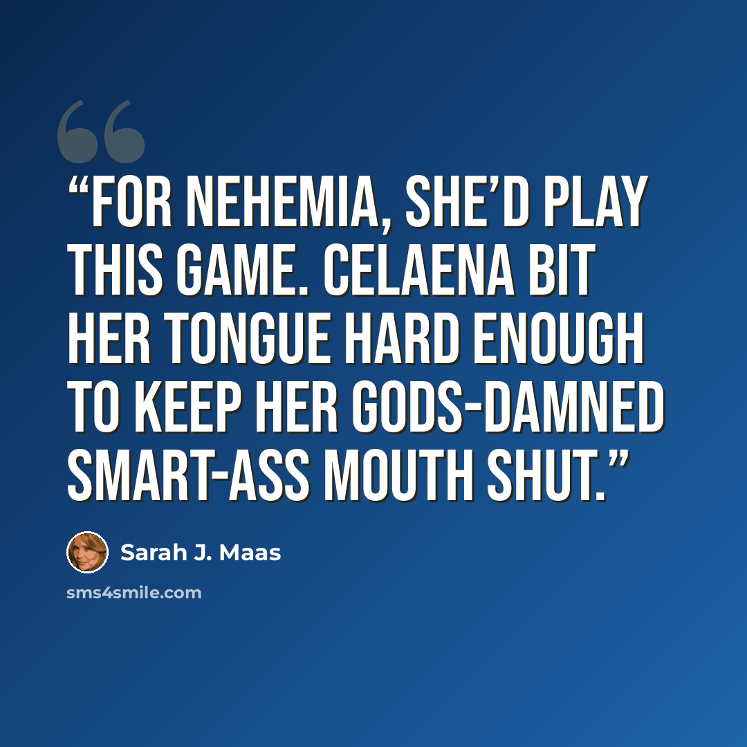 “For Nehemia, she’d play this game. Celaena bit her tongue hard enough to keep her gods-damned smart-ass mouth shut.” quote by Sarah J. Maas