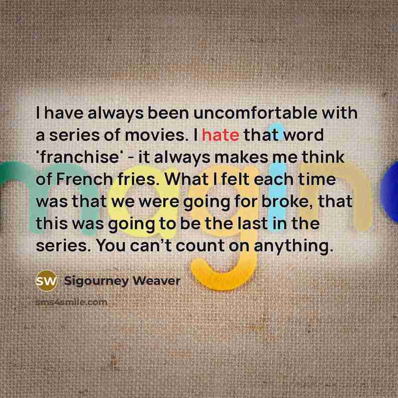 “I have always been uncomfortable with a series of movies. I hate that word 'franchise' - it always makes me think of French fries. What I felt each time was that we were going for broke, that this was going to be the last in the series. You can't count on anything.” quote by Sigourney Weaver