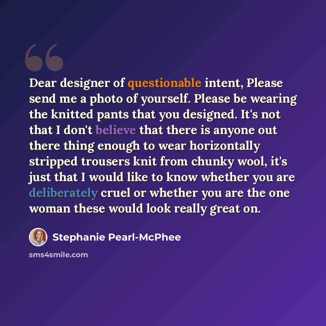 “Dear designer of questionable intent, Please send me a photo of yourself. Please be wearing the knitted pants that you designed. It's not that I don't believe that there is anyone out there thing enough to wear horizontally stripped trousers knit from chunky wool, it's just that I would like to…” quote by Stephanie Pearl-McPhee