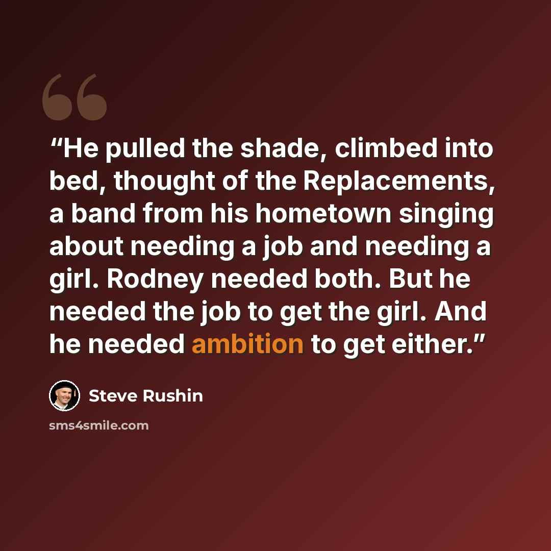 “He pulled the shade, climbed into bed, thought of the Replacements, a band from his hometown singing about needing a job and needing a girl. Rodney needed both. But he needed the job to get the girl. And he needed ambition to get either.” quote by Steve Rushin