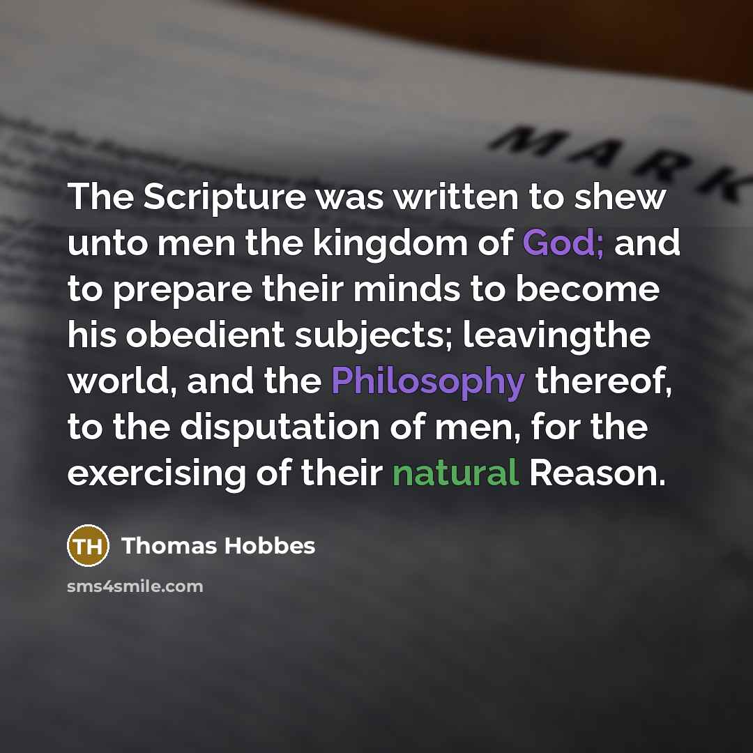 “The Scripture was written to shew unto men the kingdom of God; and to prepare their minds to become his obedient subjects; leavingthe world, and the Philosophy thereof, to the disputation of men, for the exercising of their natural Reason.” quote by Thomas Hobbes