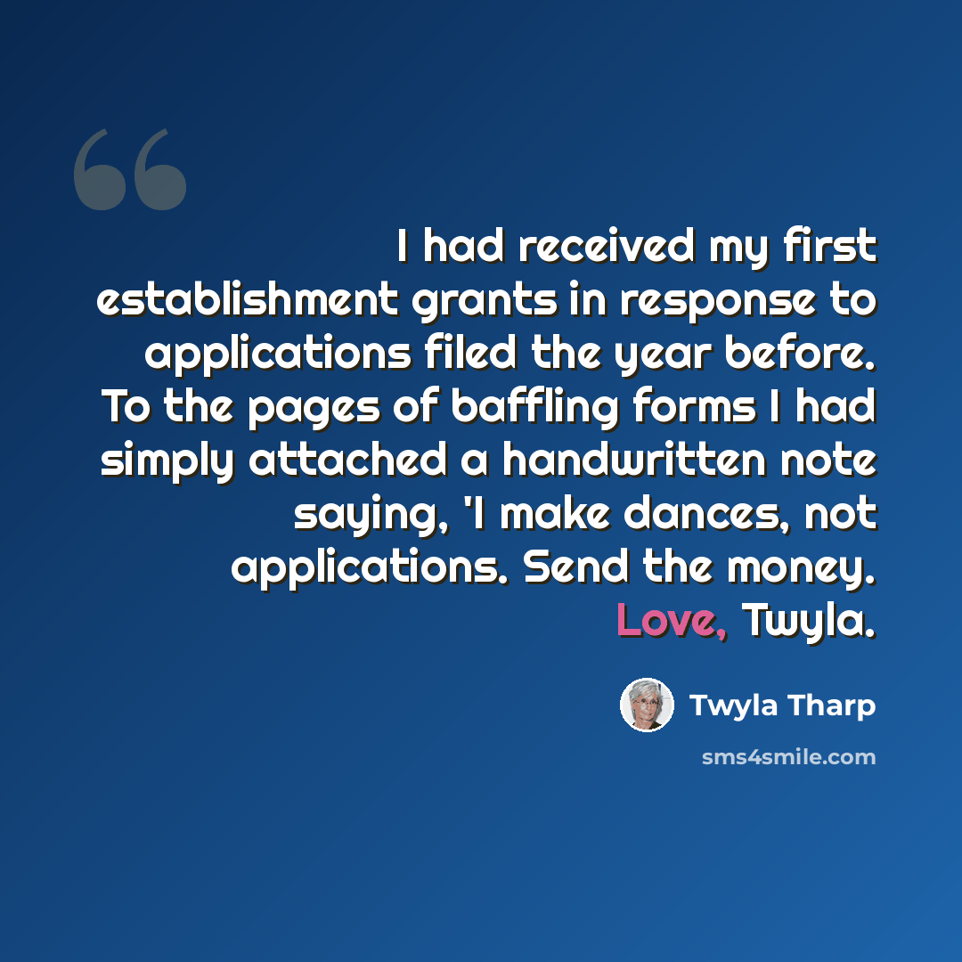 “I had received my first establishment grants in response to applications filed the year before. To the pages of baffling forms I had simply attached a handwritten note saying, 'I make dances, not applications. Send the money. Love, Twyla.” quote by Twyla Tharp