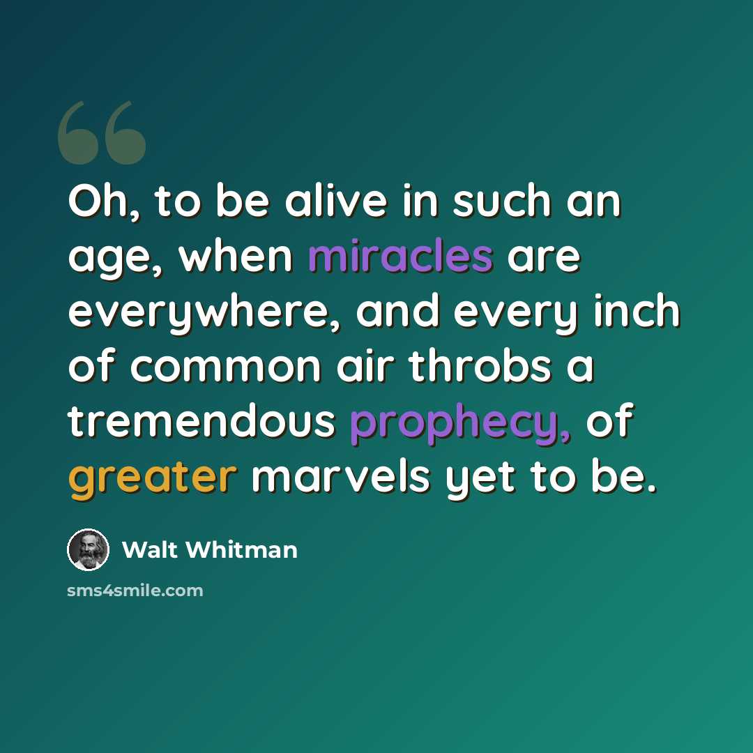 “Oh, to be alive in such an age, when miracles are everywhere, and every inch of common air throbs a tremendous prophecy, of greater marvels yet to be.” quote by Walt Whitman