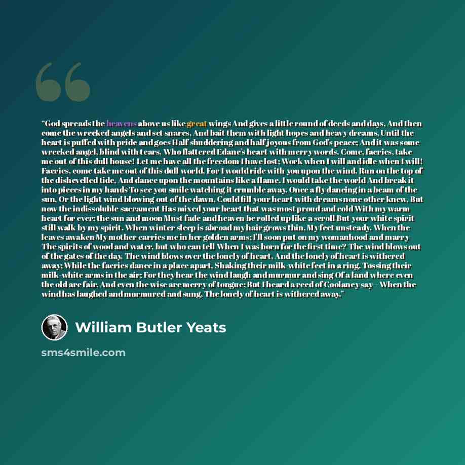 “God spreads the heavens above us like great wings And gives a little round of deeds and days, And then come the wrecked angels and set snares, And bait them with light hopes and heavy dreams, Until the heart is puffed with pride and goes Half shuddering and half joyous from God's peace; And it was…” quote by William Butler Yeats