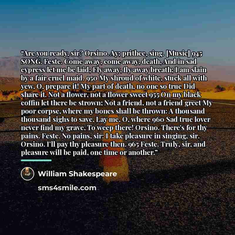 “Are you ready, sir? Orsino. Ay; prithee, sing. [Music] 945 SONG. Feste. Come away, come away, death, And in sad cypress let me be laid; Fly away, fly away breath; I am slain by a fair cruel maid. 950 My shroud of white, stuck all with yew, O, prepare it! My part of death, no one so true Did share…” quote by William Shakespeare