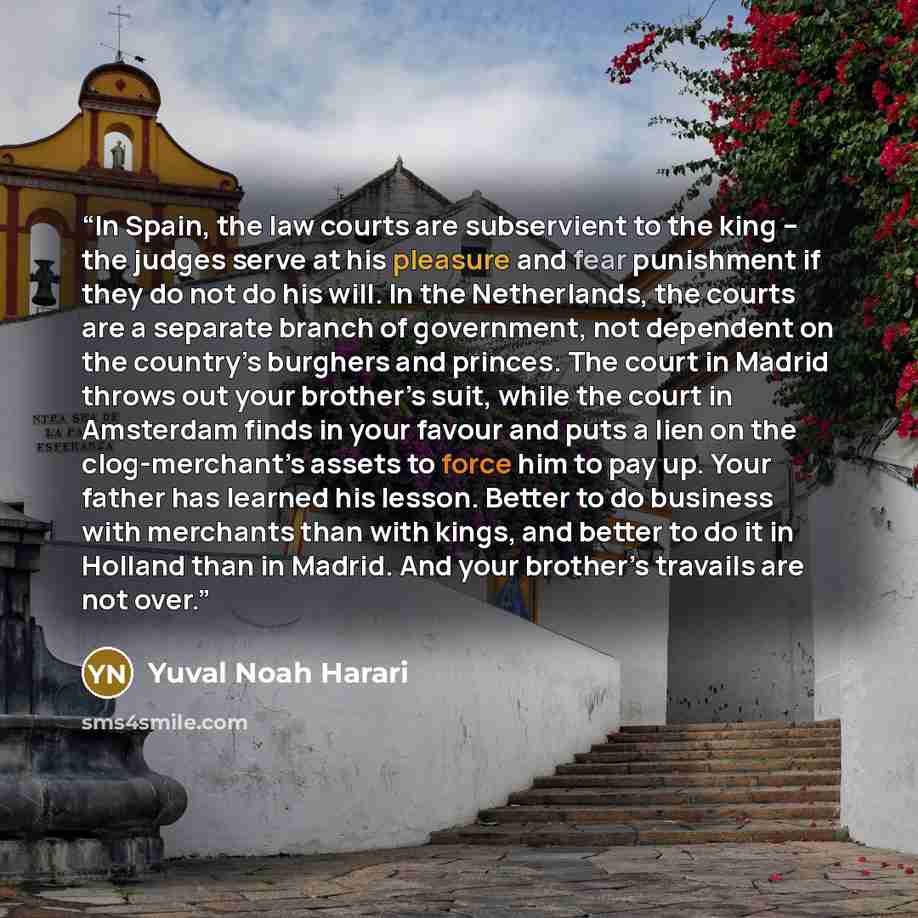 “In Spain, the law courts are subservient to the king – the judges serve at his pleasure and fear punishment if they do not do his will. In the Netherlands, the courts are a separate branch of government, not dependent on the country’s burghers and princes. The court in Madrid throws out your…” quote by Yuval Noah Harari