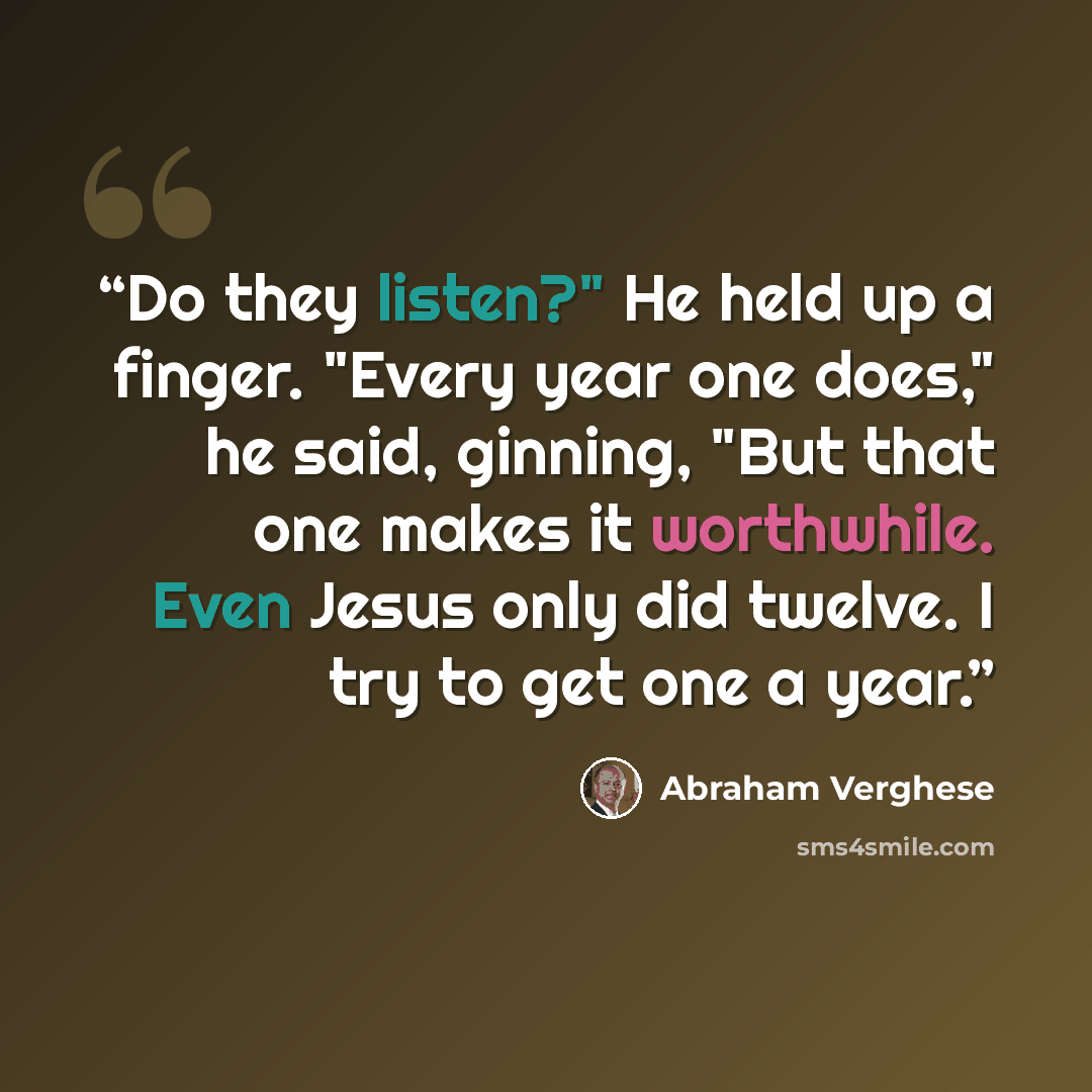 “Do they listen?" He held up a finger. "Every year one does," he said, ginning, "But that one makes it worthwhile. Even Jesus only did twelve. I try to get one a year.” quote by Abraham Verghese