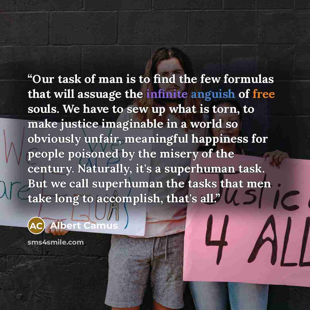 “Our task of man is to find the few formulas that will assuage the infinite anguish of free souls. We have to sew up what is torn, to make justice imaginable in a world so obviously unfair, meaningful happiness for people poisoned by the misery of the century. Naturally, it's a superhuman task. But…” quote by Albert Camus
