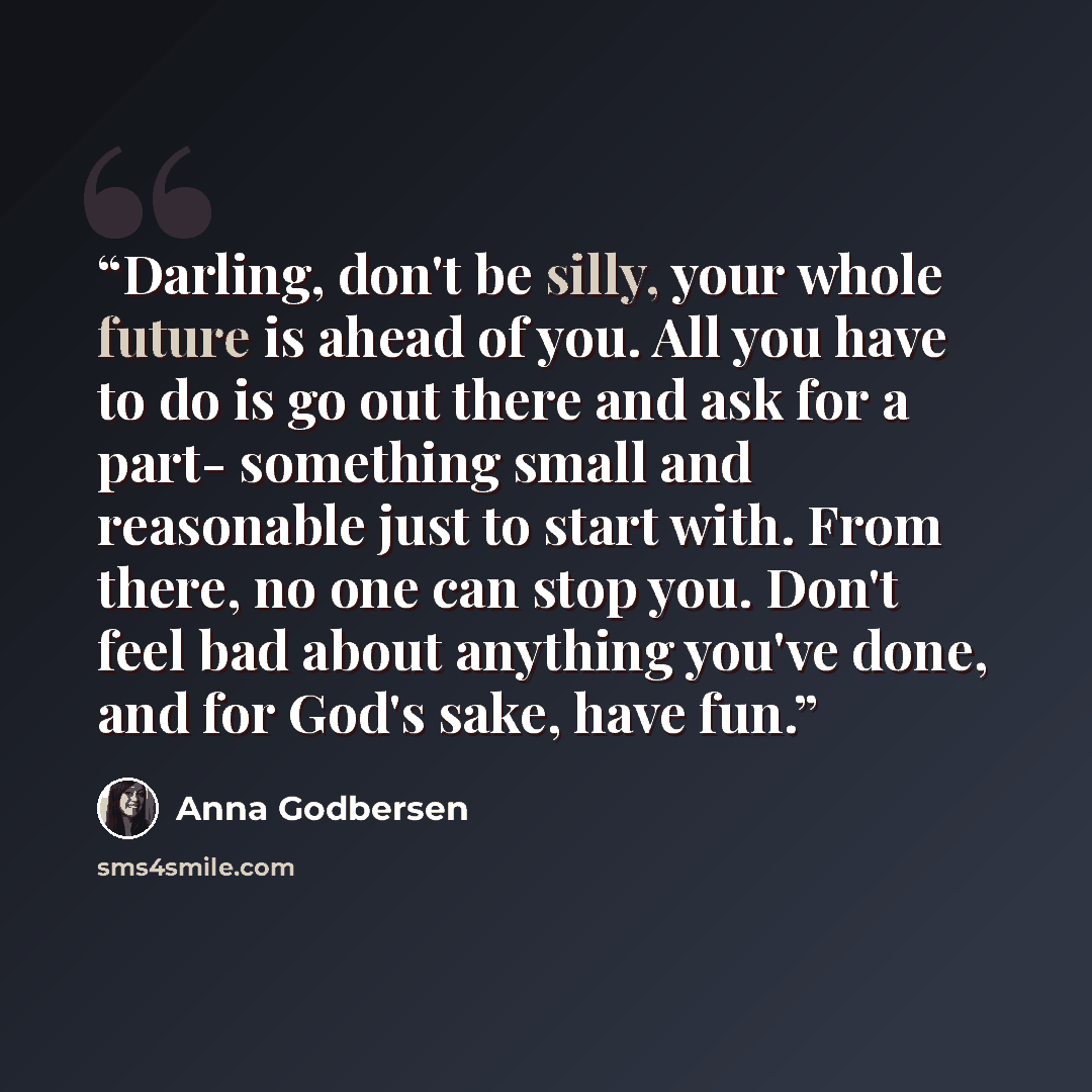 “Darling, don't be silly, your whole future is ahead of you. All you have to do is go out there and ask for a part- something small and reasonable just to start with. From there, no one can stop you. Don't feel bad about anything you've done, and for God's sake, have fun.” quote by Anna Godbersen