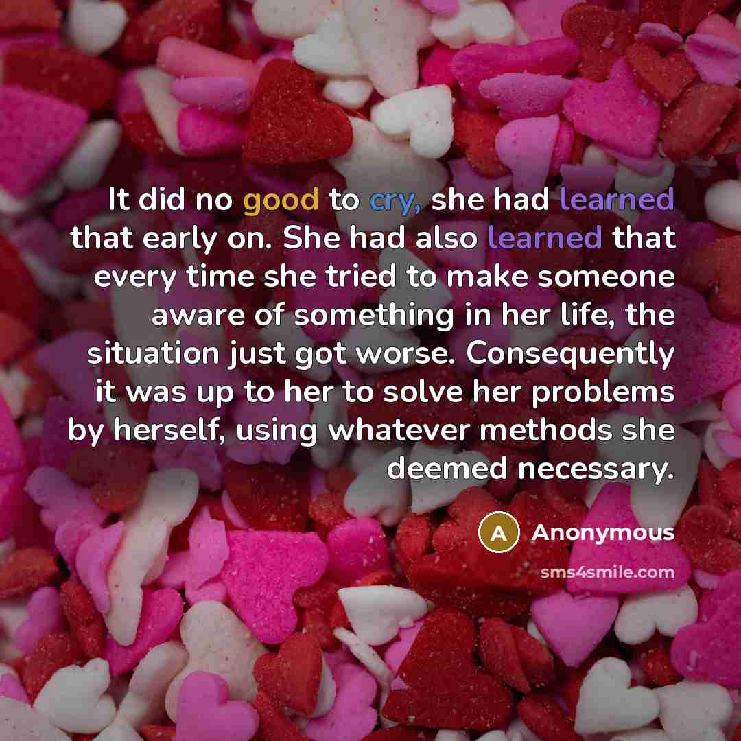 “It did no good to cry, she had learned that early on. She had also learned that every time she tried to make someone aware of something in her life, the situation just got worse. Consequently it was up to her to solve her problems by herself, using whatever methods she deemed necessary.” quote by Anonymous