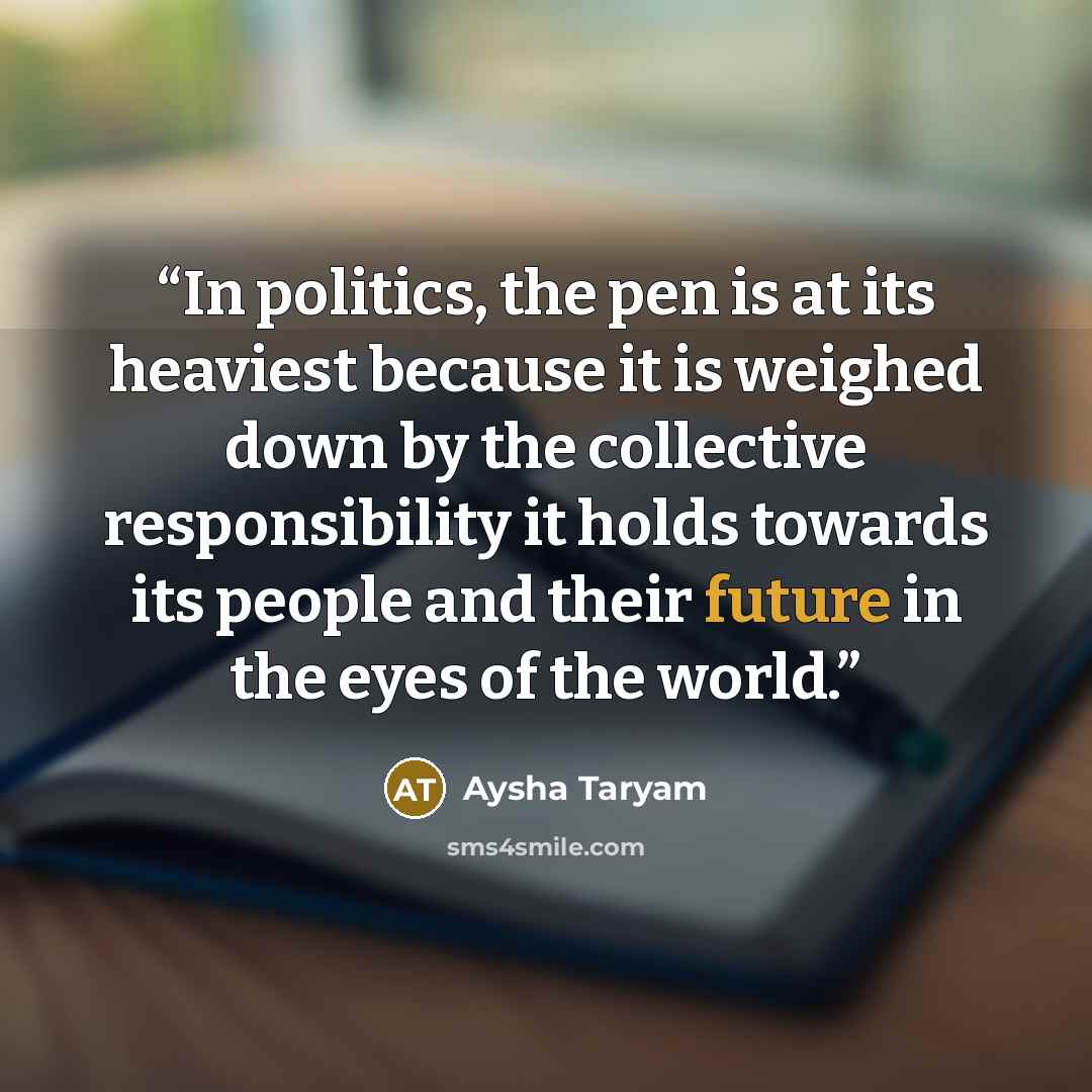 “In politics, the pen is at its heaviest because it is weighed down by the collective responsibility it holds towards its people and their future in the eyes of the world.” quote by Aysha Taryam
