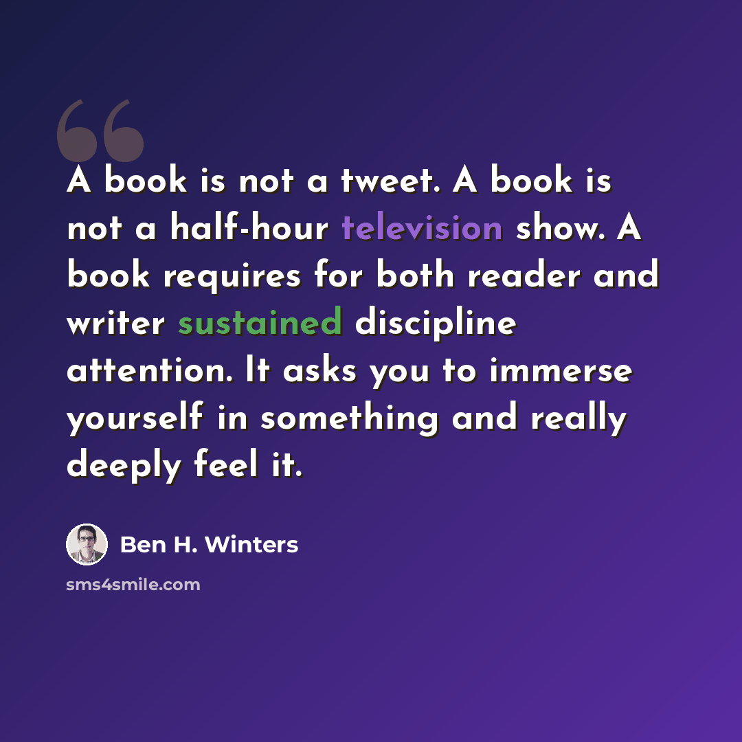 “A book is not a tweet. A book is not a half-hour television show. A book requires for both reader and writer sustained discipline attention. It asks you to immerse yourself in something and really deeply feel it.” quote by Ben H. Winters