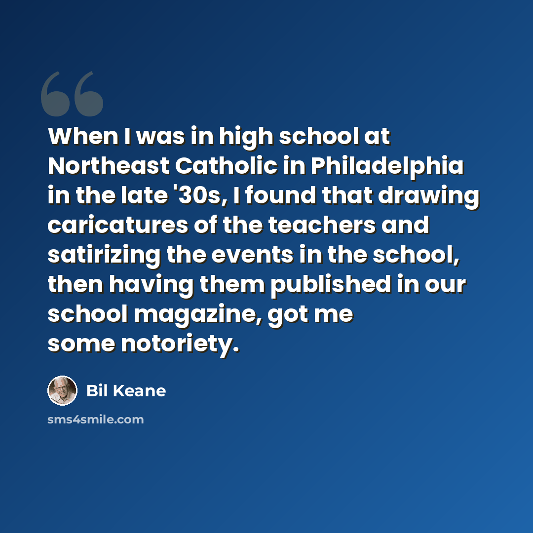 “When I was in high school at Northeast Catholic in Philadelphia in the late '30s, I found that drawing caricatures of the teachers and satirizing the events in the school, then having them published in our school magazine, got me some notoriety.” quote by Bil Keane
