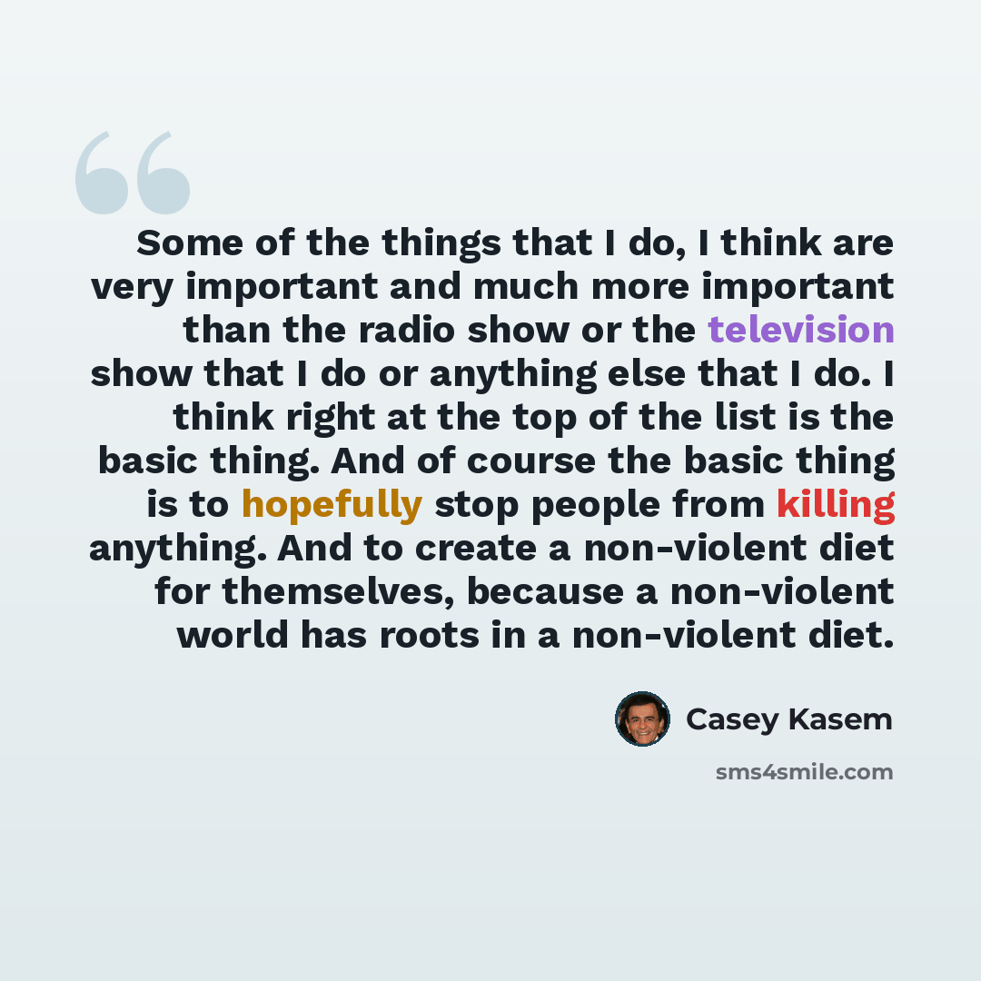 “Some of the things that I do, I think are very important and much more important than the radio show or the television show that I do or anything else that I do. I think right at the top of the list is the basic thing. And of course the basic thing is to hopefully stop people from killing…” quote by Casey Kasem