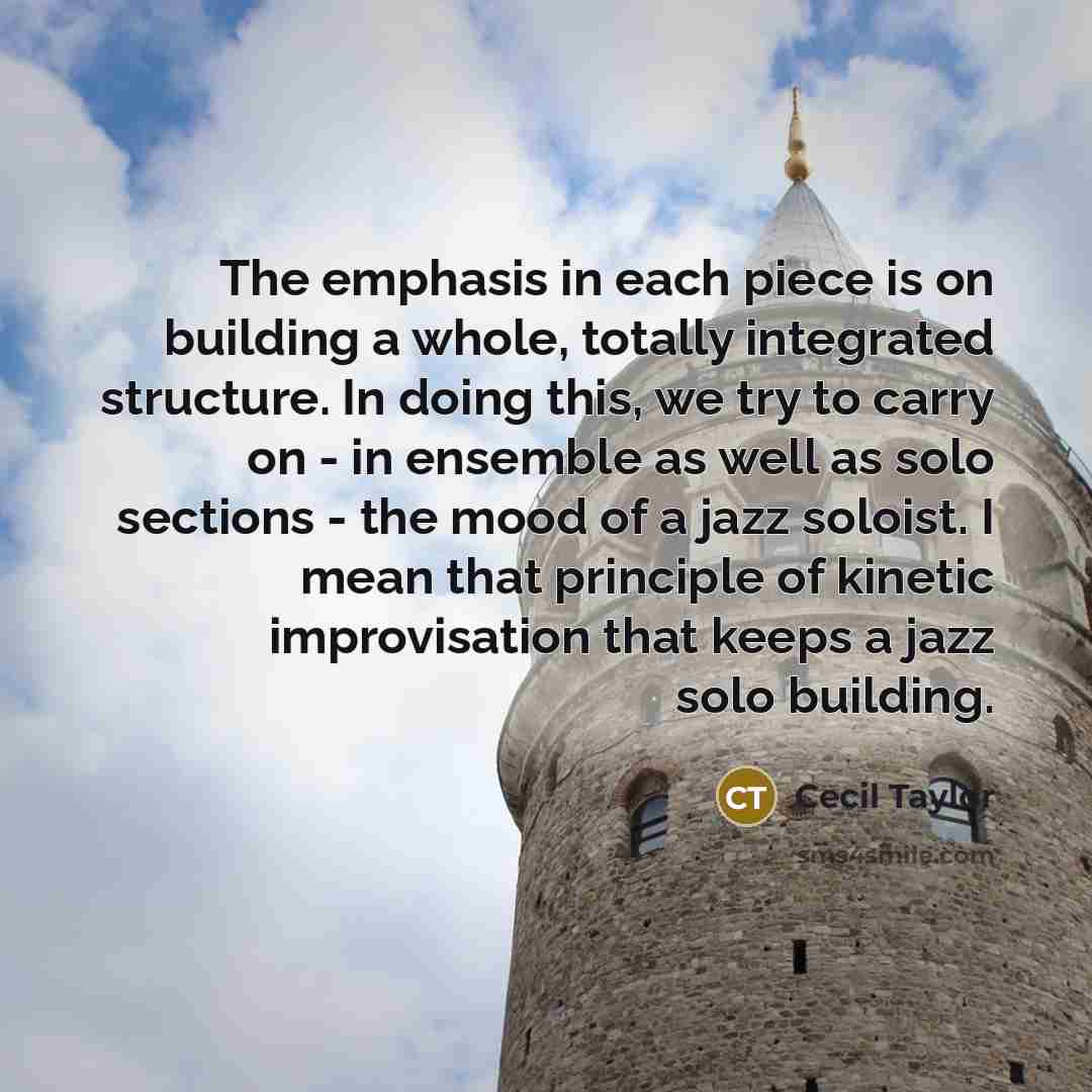 “The emphasis in each piece is on building a whole, totally integrated structure. In doing this, we try to carry on - in ensemble as well as solo sections - the mood of a jazz soloist. I mean that principle of kinetic improvisation that keeps a jazz solo building.” quote by Cecil Taylor