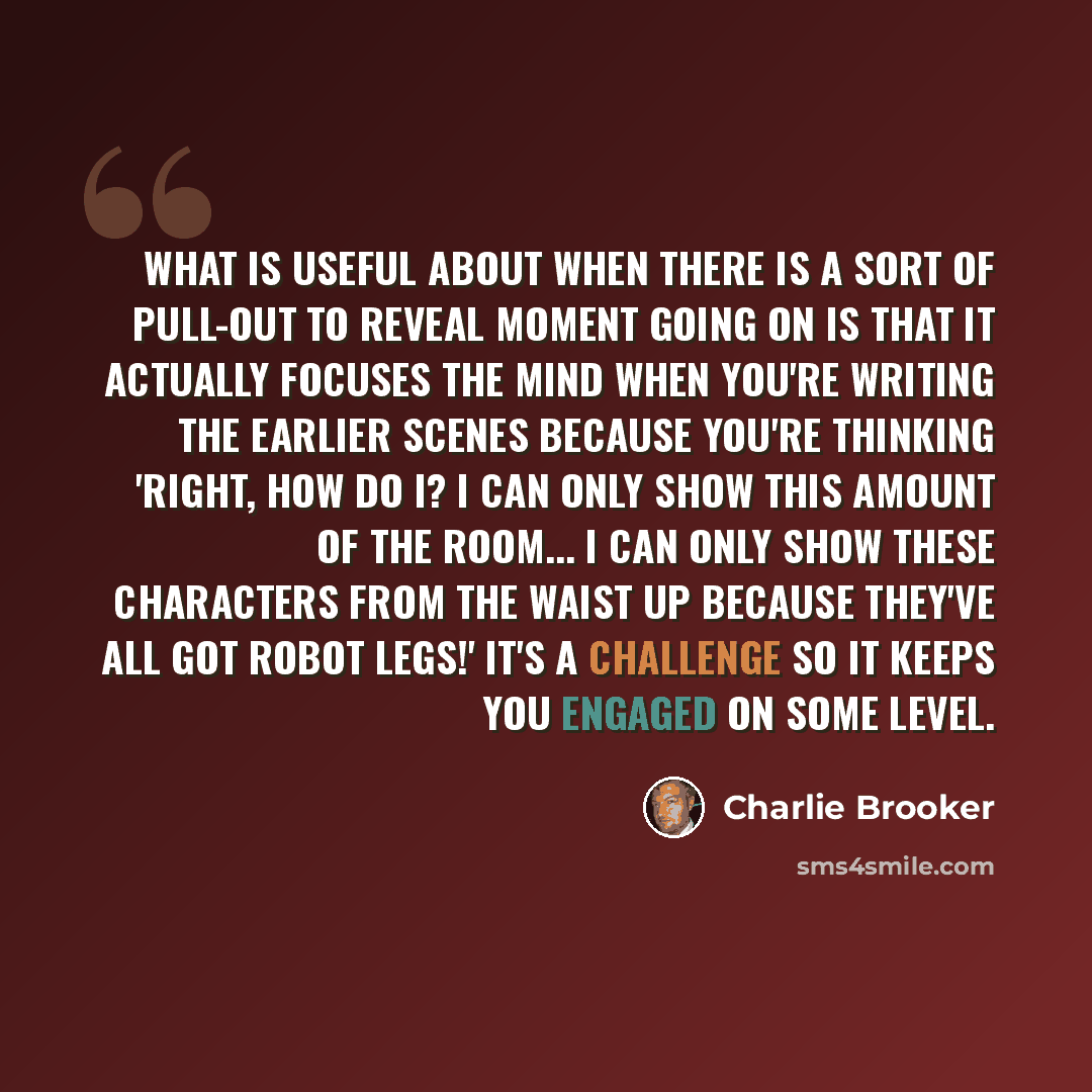 “What is useful about when there is a sort of pull-out to reveal moment going on is that it actually focuses the mind when you're writing the earlier scenes because you're thinking 'right, how do I? I can only show this amount of the room... I can only show these characters from the waist up…” quote by Charlie Brooker