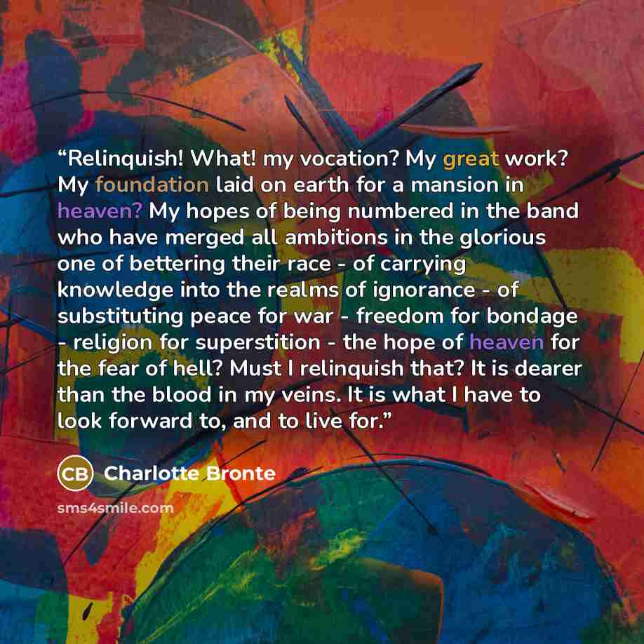 “Relinquish! What! my vocation? My great work? My foundation laid on earth for a mansion in heaven? My hopes of being numbered in the band who have merged all ambitions in the glorious one of bettering their race - of carrying knowledge into the realms of ignorance - of substituting peace for war…” quote by Charlotte Brontë