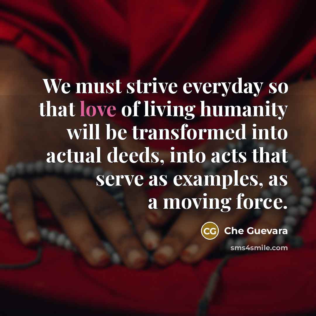 “We must strive everyday so that love of living humanity will be transformed into actual deeds, into acts that serve as examples, as a moving force.” quote by Che Guevara