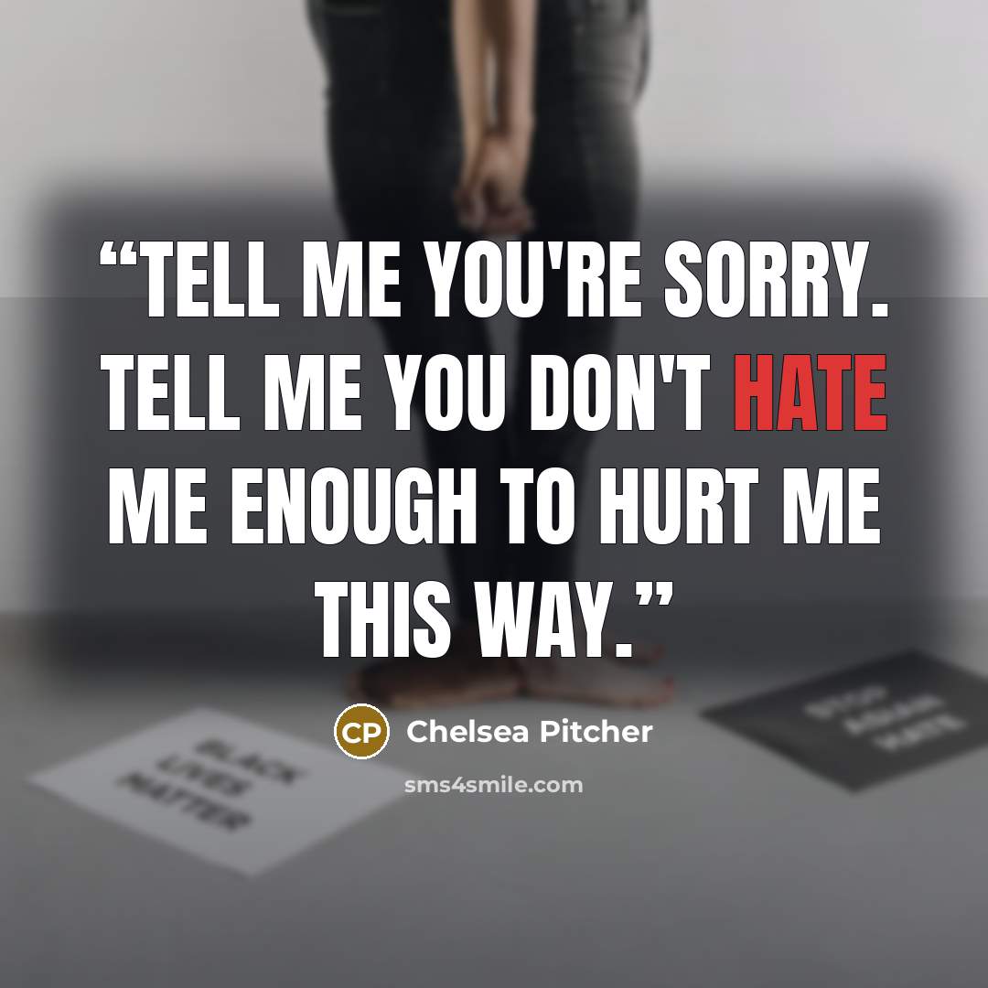 “Tell me you're sorry. Tell me you don't hate me enough to hurt me this way.” quote by Chelsea Pitcher