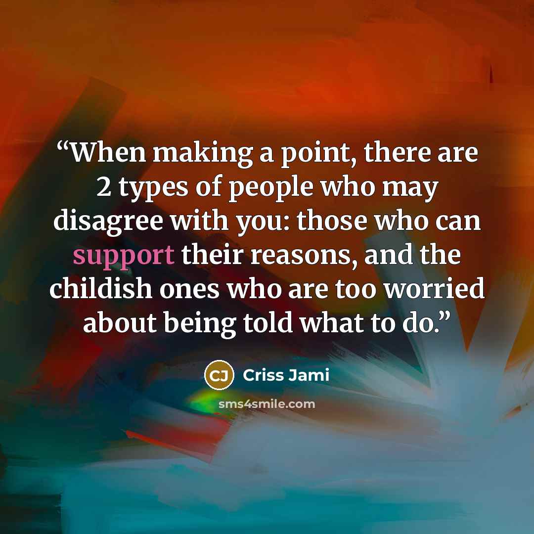 “When making a point, there are 2 types of people who may disagree with you: those who can support their reasons, and the childish ones who are too worried about being told what to do.” quote by Criss Jami