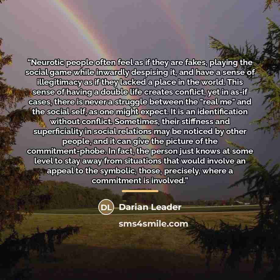 “Neurotic people often feel as if they are fakes, playing the social game while inwardly despising it, and have a sense of illegitimacy as if they lacked a place in the world. This sense of having a double life creates conflict, yet in as-if cases, there is never a struggle between the "real me"…” quote by Darian Leader