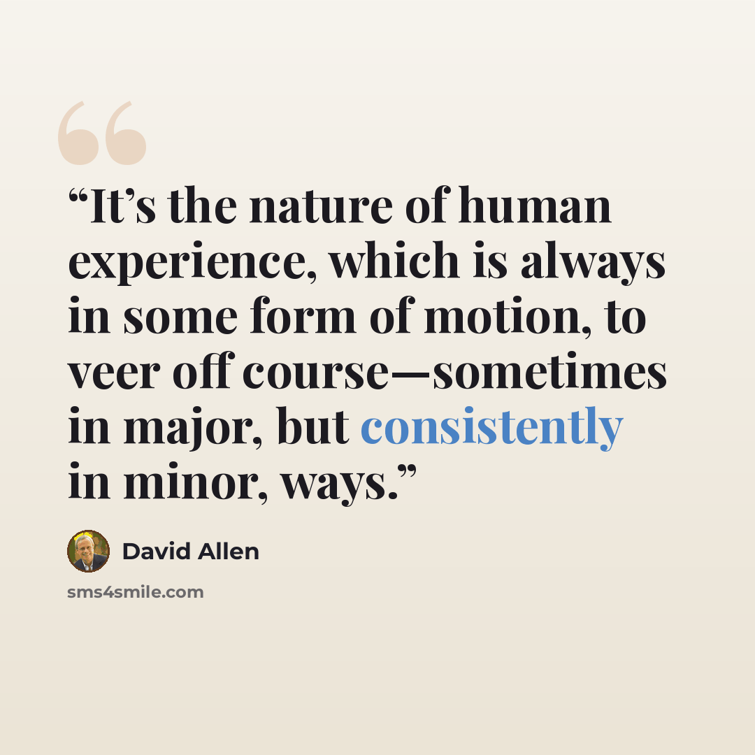 “It’s the nature of human experience, which is always in some form of motion, to veer off course—sometimes in major, but consistently in minor, ways.” quote by David Allen