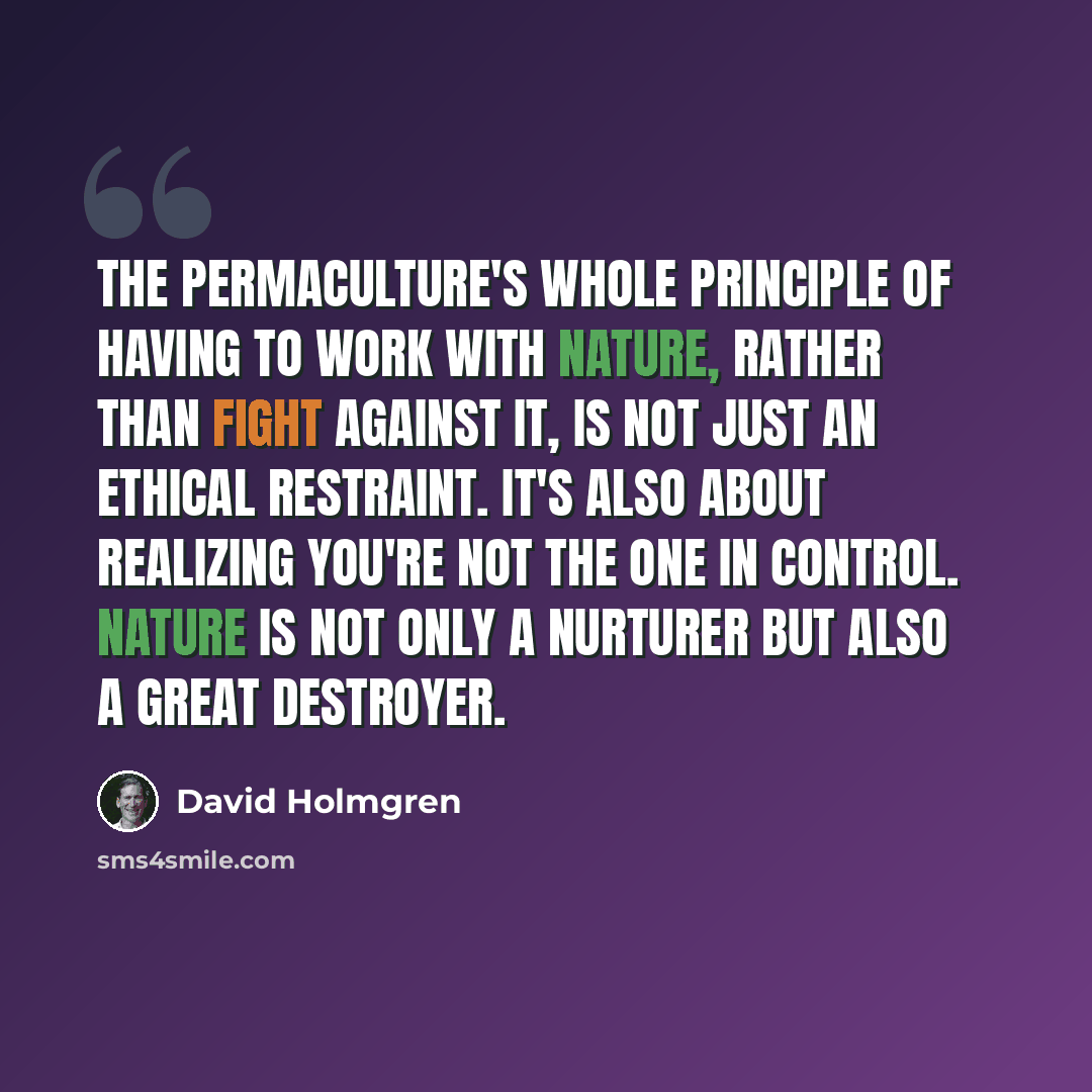 “The permaculture's whole principle of having to work with nature, rather than fight against it, is not just an ethical restraint. It's also about realizing you're not the one in control. Nature is not only a nurturer but also a great destroyer.” quote by David Holmgren