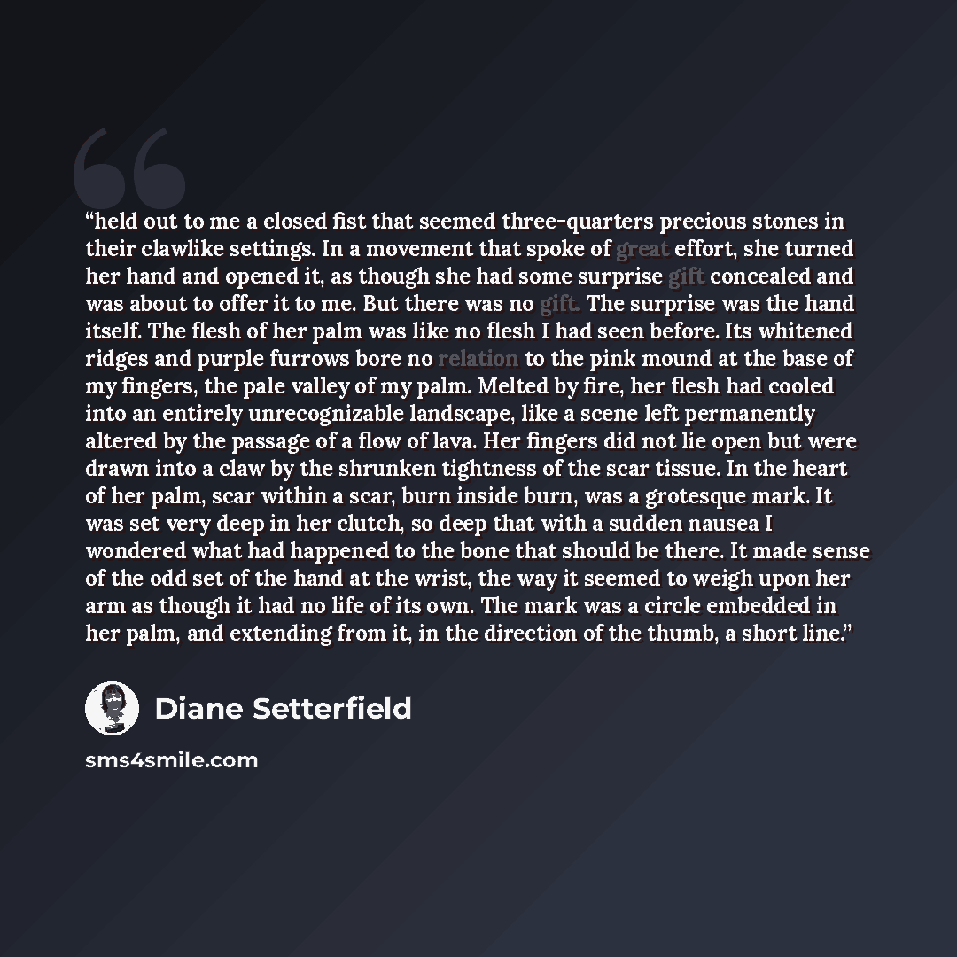 “held out to me a closed fist that seemed three-quarters precious stones in their clawlike settings. In a movement that spoke of great effort, she turned her hand and opened it, as though she had some surprise gift concealed and was about to offer it to me. But there was no gift. The surprise was…” quote by Diane Setterfield