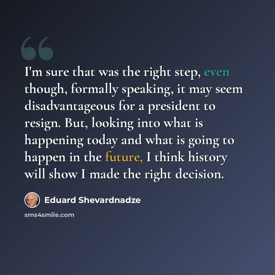 “I'm sure that was the right step, even though, formally speaking, it may seem disadvantageous for a president to resign. But, looking into what is happening today and what is going to happen in the future, I think history will show I made the right decision.” quote by Eduard Shevardnadze