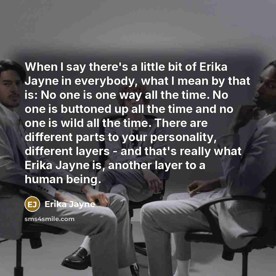 “When I say there's a little bit of Erika Jayne in everybody, what I mean by that is: No one is one way all the time. No one is buttoned up all the time and no one is wild all the time. There are different parts to your personality, different layers - and that's really what Erika Jayne is, another…” quote by Erika Jayne
