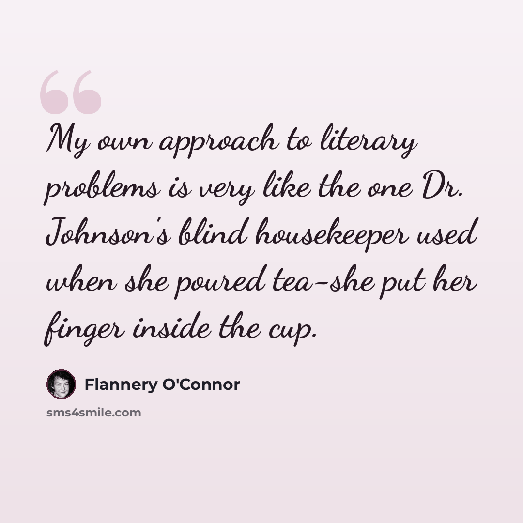“My own approach to literary problems is very like the one Dr. Johnson's blind housekeeper used when she poured tea-she put her finger inside the cup.” quote by Flannery O'Connor