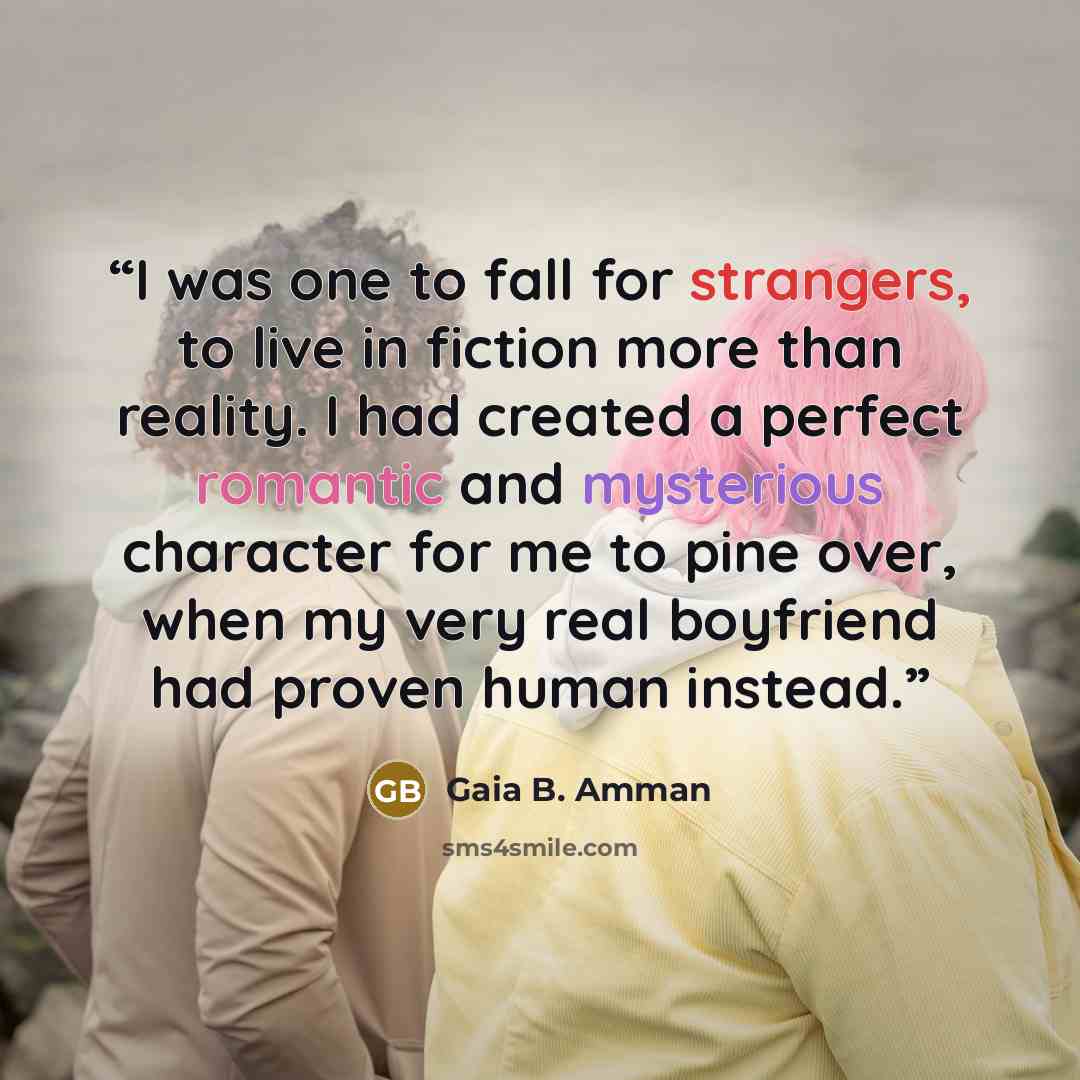 “I was one to fall for strangers, to live in fiction more than reality. I had created a perfect romantic and mysterious character for me to pine over, when my very real boyfriend had proven human instead.” quote by Gaia B. Amman