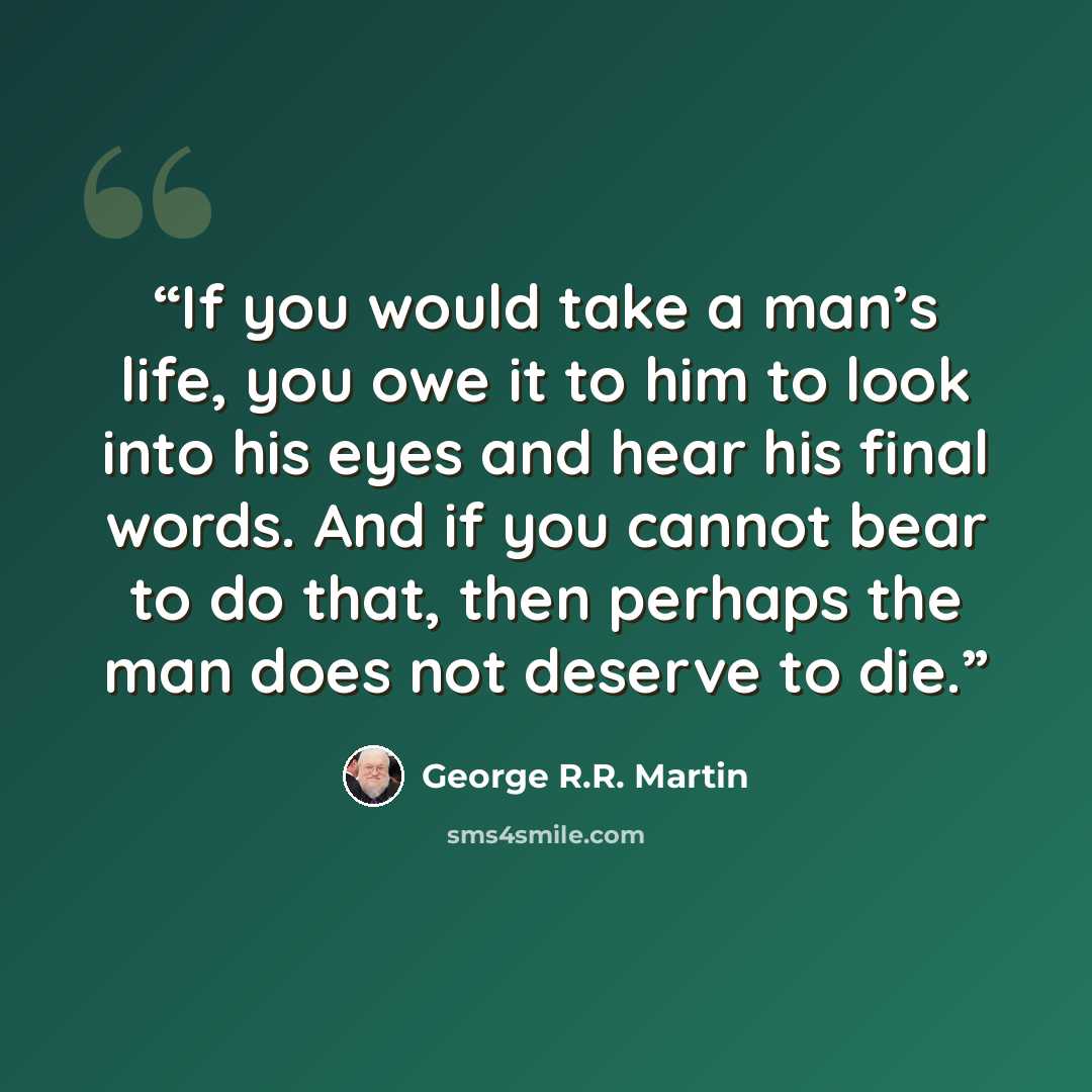 “If you would take a man’s life, you owe it to him to look into his eyes and hear his final words. And if you cannot bear to do that, then perhaps the man does not deserve to die.” quote by George R.R. Martin